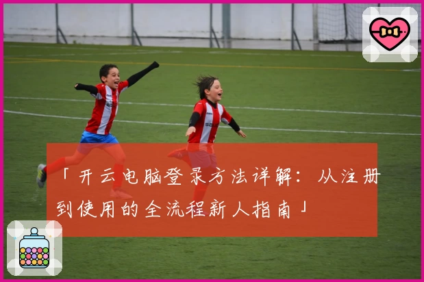 「开云电脑登录方法详解:从注册到使用的全流程新人指南」