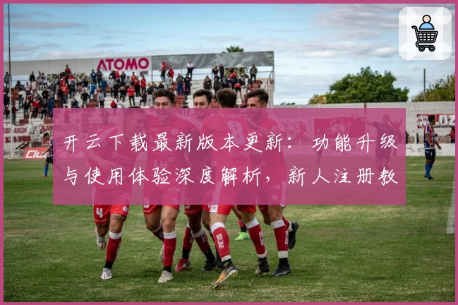 开云下载最新版本更新：功能升级与使用体验深度解析，新人注册教程必看!