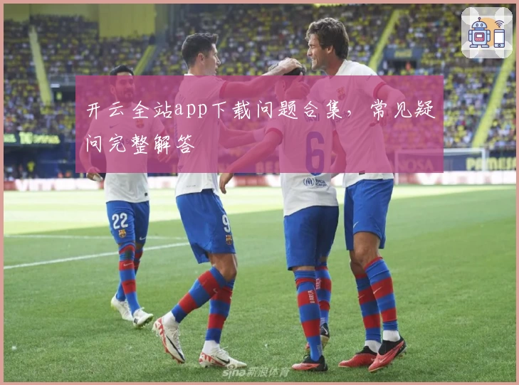 开云全站app下载问题合集,常见疑问完整解答