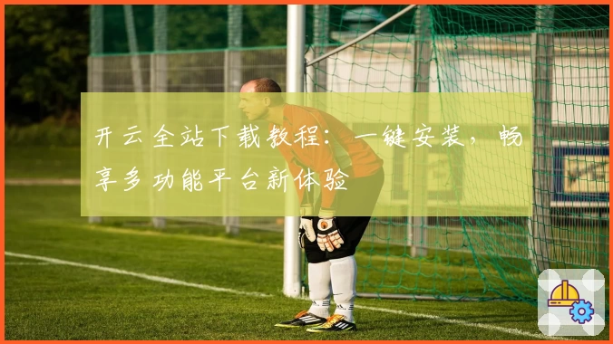 开云全站下载教程：一键安装，畅享多功能平台新体验