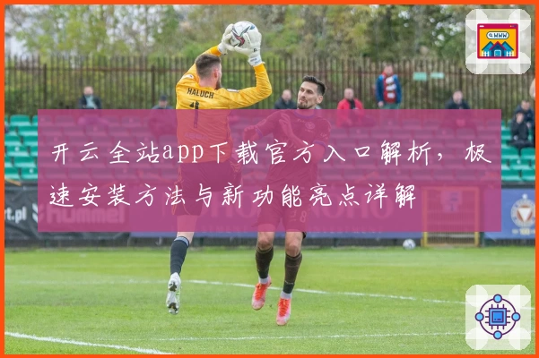 开云全站app下载官方入口解析,极速安装方法与新功能亮点详解