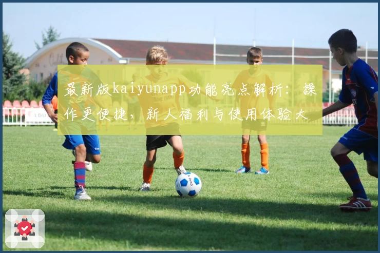 最新版kaiyunapp功能亮点解析：操作更便捷，新人福利与使用体验大揭秘