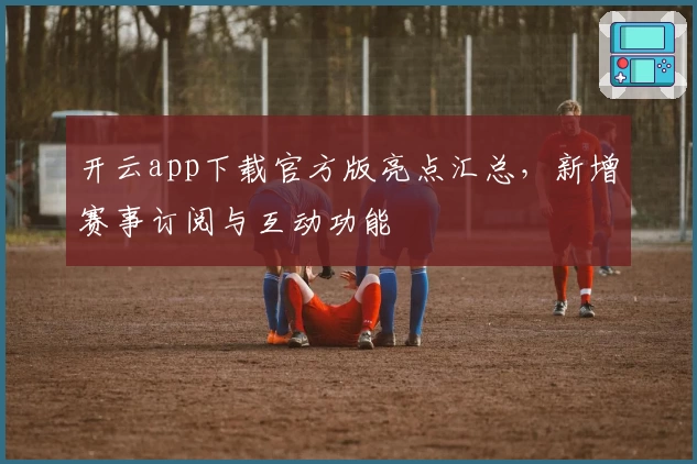 开云app下载官方版亮点汇总,新增赛事订阅与互动功能