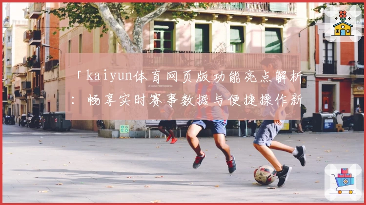 「kaiyun体育网页版功能亮点解析：畅享实时赛事数据与便捷操作新体验」