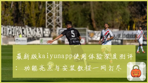 最新版kaiyunapp使用体验深度测评：功能亮点与安装教程一网打尽