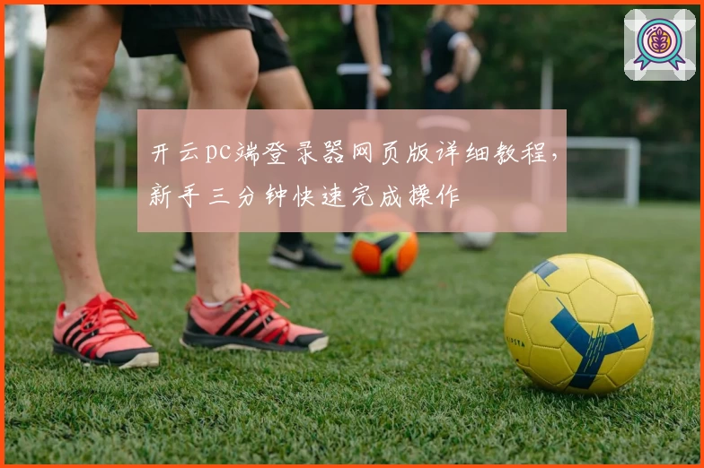 开云pc端登录器网页版详细教程,新手三分钟快速完成操作