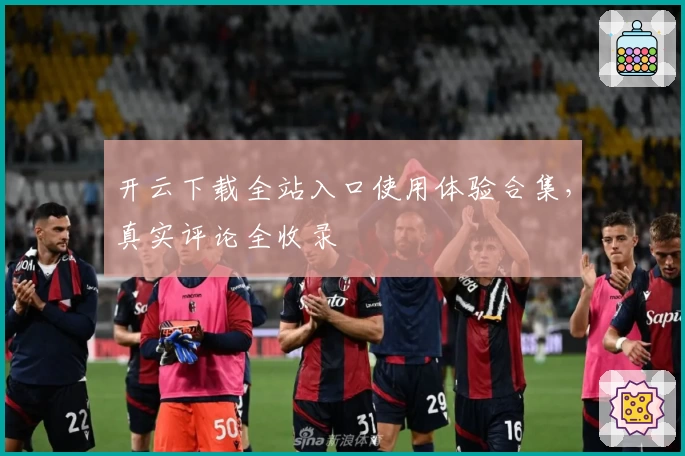 开云下载全站入口使用体验合集，真实评论全收录